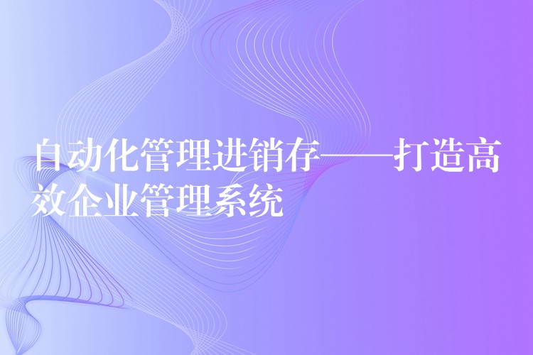 自动化管理进销存——打造高效企业管理系统