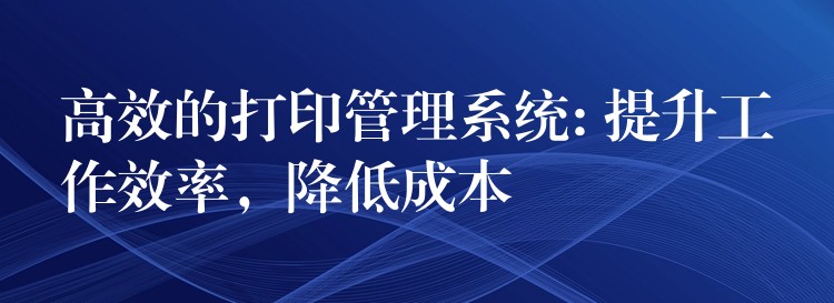 高效的打印管理系统: 提升工作效率，降低成本