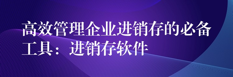 高效管理企业进销存的必备工具：进销存软件