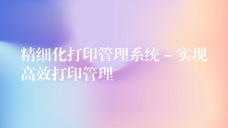 精细化打印管理系统 – 实现高效打印管理