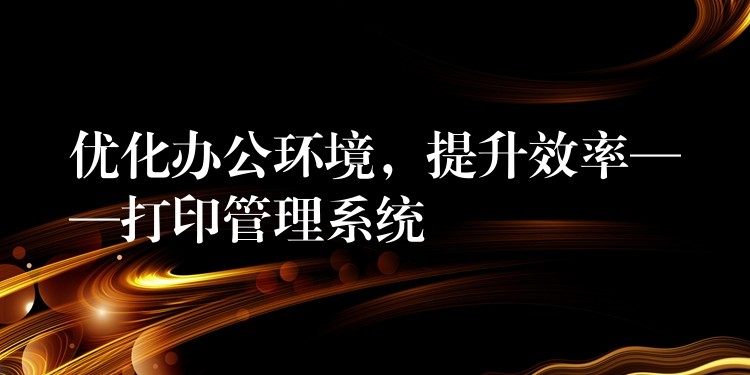 优化办公环境，提升效率——打印管理系统