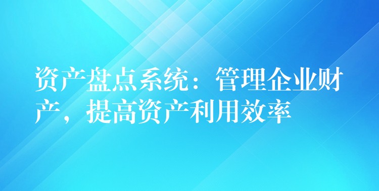 资产盘点系统：管理企业财产，提高资产利用效率