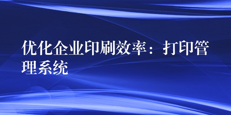 优化企业印刷效率：打印管理系统