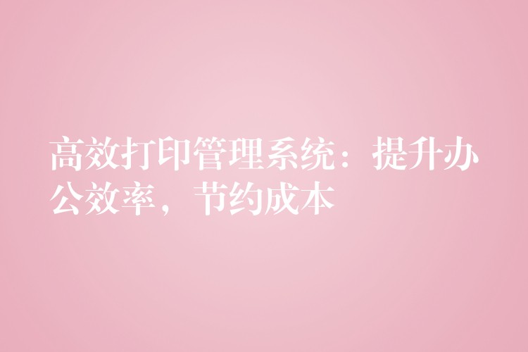 高效打印管理系统：提升办公效率，节约成本