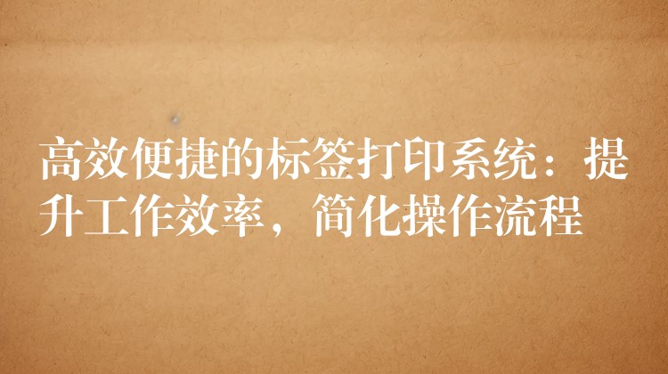 高效便捷的标签打印系统：提升工作效率，简化操作流程