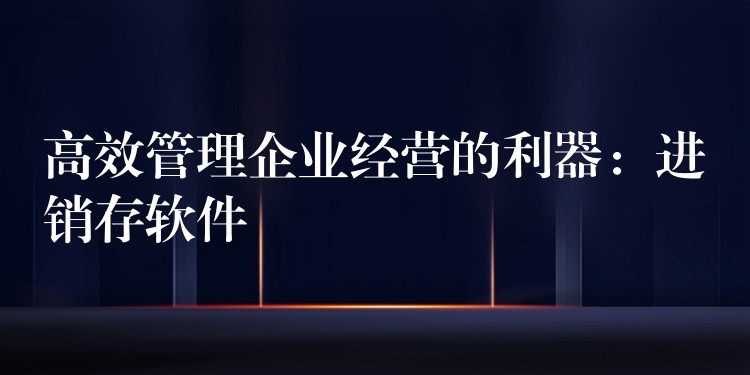 高效管理企业经营的利器：进销存软件