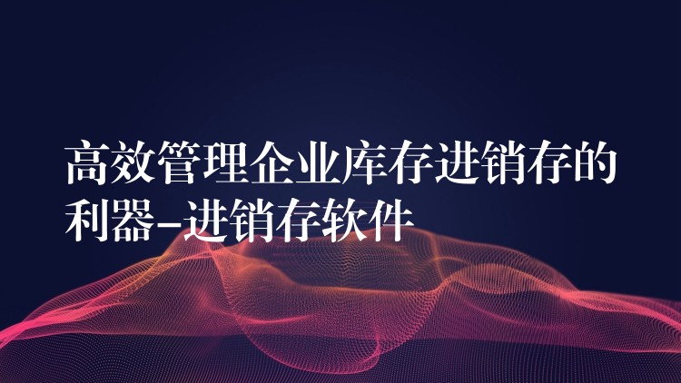 高效管理企业库存进销存的利器-进销存软件