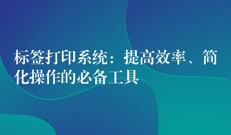 标签打印系统：提高效率、简化操作的必备工具