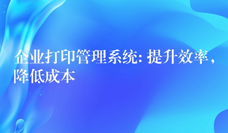 企业打印管理系统: 提升效率，降低成本