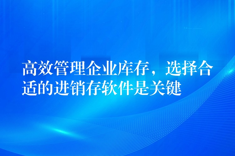 高效管理企业库存，选择合适的进销存软件是关键