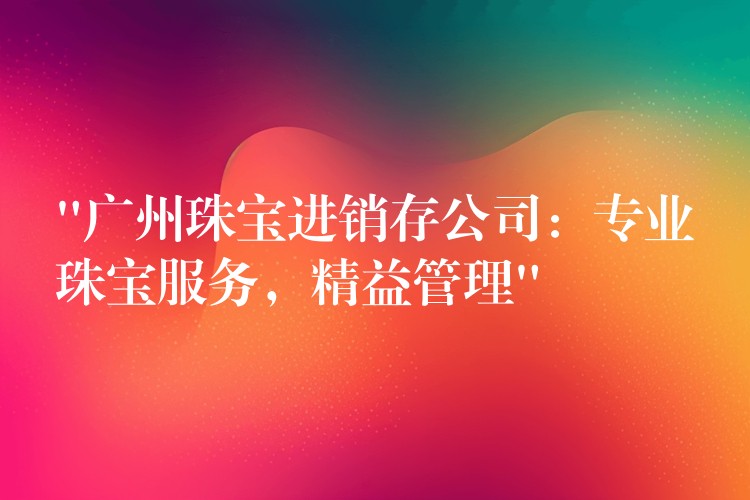 “广州珠宝进销存公司：专业珠宝服务，精益管理”